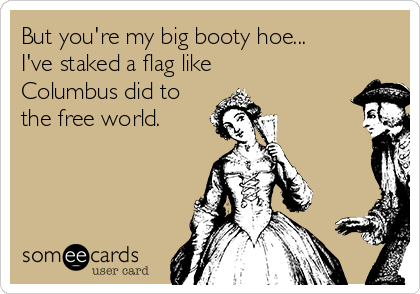 But you're my big booty hoe...
I've staked a flag like
Columbus did to
the free world. 