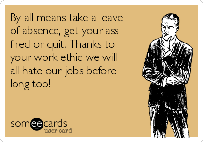 By all means take a leave
of absence, get your ass
fired or quit. Thanks to
your work ethic we will
all hate our jobs before
long too!