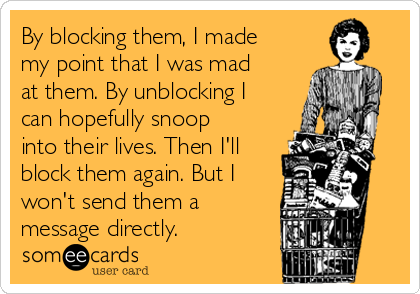 By blocking them, I made
my point that I was mad
at them. By unblocking I
can hopefully snoop
into their lives. Then I'll
block them again. But I
won't send them a
message directly.