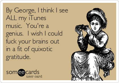 By George, I think I see
ALL my iTunes
music.  You're a
genius.  I wish I could
fuck your brains out
in a fit of quixotic
gratitude.