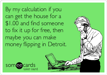 By my calculation if you
can get the house for a
$1.00 and find someone
to fix it up for free, then
maybe you can make
money flipping in Detroit.