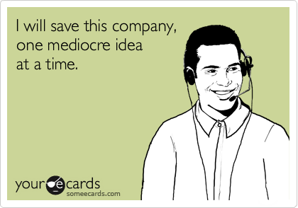 I will save this company,
one mediocre idea
at a time.