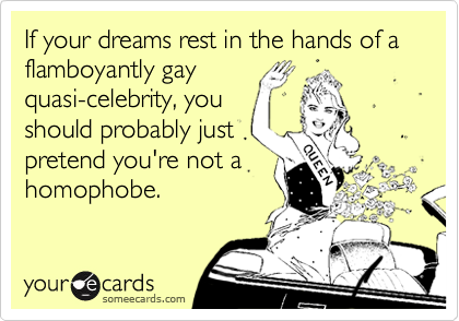 If your dreams rest in the hands of a flamboyantly gay
quasi-celebrity, you
should probably just
pretend you're not a
homophobe.
