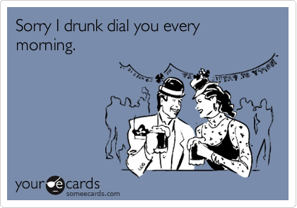 Sorry I drunk dial you every morning.