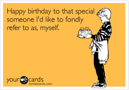 Happy birthday to that special
someone I'd like to fondly
refer to as, myself.
