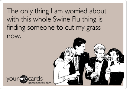 The only thing I am worried about with this whole Swine Flu thing is finding someone to cut my grass now.