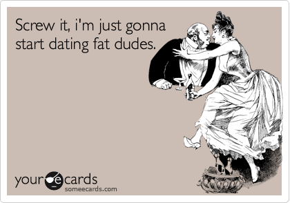 Screw it, i'm just gonna
start dating fat dudes.
