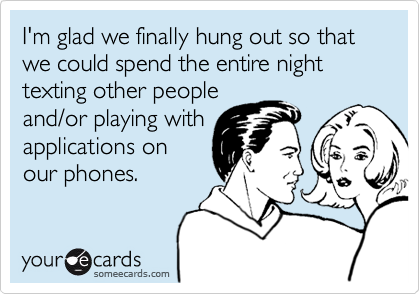 I'm glad we finally hung out so that we could spend the entire night texting other peopleand/or playing withapplications onour phones.