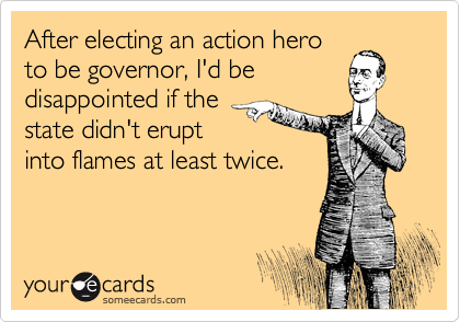After electing an action hero
to be governor, I'd be
disappointed if the
state didn't erupt
into flames at least twice.