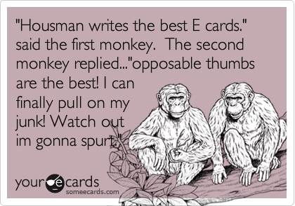 "Housman writes the best E cards." said the first monkey.  The second monkey replied..."opposable thumbs are the best! I canfinally pull on myjunk! Watch outim gonna spurt."