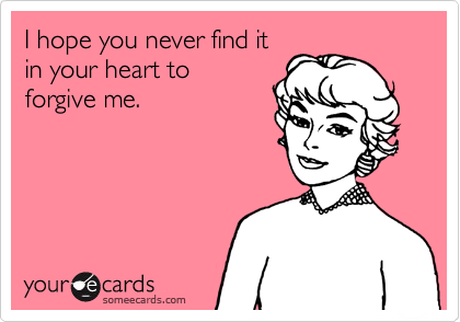 I hope you never find it
in your heart to 
forgive me.