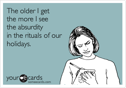 The older I get 
the more I see
the absurdity 
in the rituals of our
holidays.