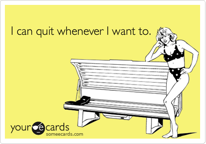 I can quit whenever I want to.