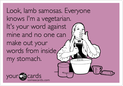 Look, lamb samosas. Everyone knows I'm a vegetarian.
It's your word against 
mine and no one can 
make out your 
words from inside
my stomach.