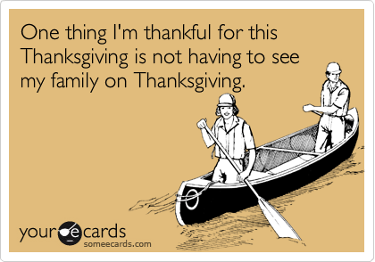 One thing I'm thankful for this Thanksgiving is not having to see
my family on Thanksgiving.
