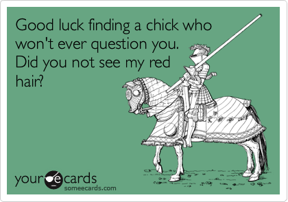 Good luck finding a chick who won't ever question you. 
Did you not see my red
hair? 