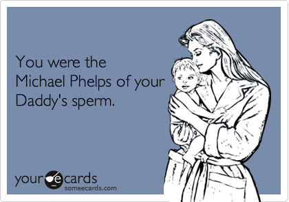 You were the Michael Phelps of yourDaddy's sperm.