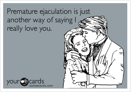 Premature ejaculation is just
another way of saying I
really love you.