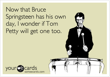 Now that Bruce
Springsteen has his own
day, I wonder if Tom
Petty will get one too.