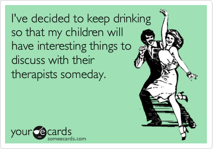 I've decided to keep drinking 
so that my children will
have interesting things to
discuss with their
therapists someday.
