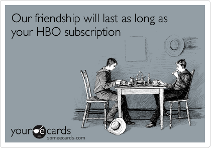 Our friendship will last as long as your HBO subscription