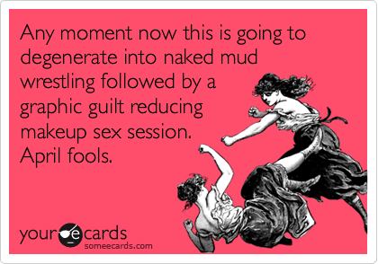Any moment now this is going to degenerate into naked mud wrestling followed by a
graphic guilt reducing
makeup sex session.
April fools.