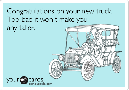 Congratulations on your new truck. Too bad it won't make you
any taller.
