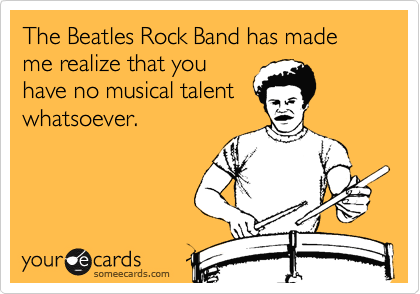 The Beatles Rock Band has made me realize that you
have no musical talent
whatsoever.