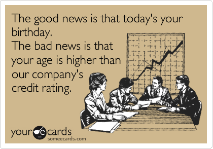 The good news is that today's your birthday.
The bad news is that
your age is higher than
our company's
credit rating.