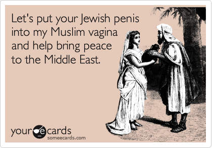 Let's put your Jewish penis
into my Muslim vagina
and help bring peace
to the Middle East. 