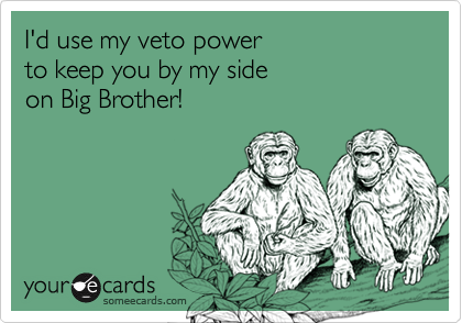 I'd use my veto power
to keep you by my side
on Big Brother!
