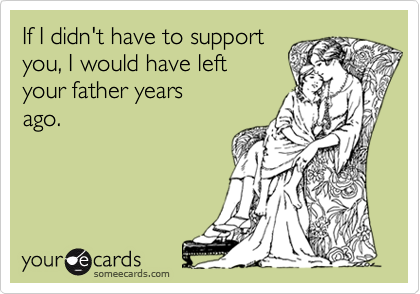 If I didn't have to support
you, I would have left 
your father years
ago.