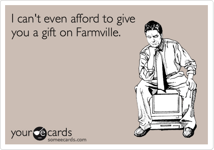 I can't even afford to give
you a gift on Farmville.