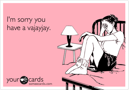 
I'm sorry you 
have a vajayjay.