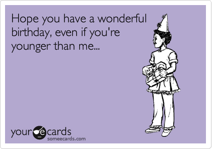 Hope you have a wonderful
birthday, even if you're
younger than me...