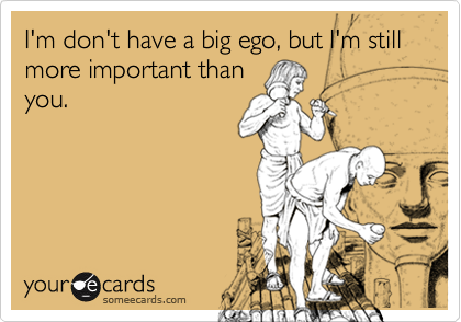 I'm don't have a big ego, but I'm still more important thanyou.