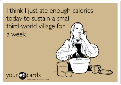 I think I just ate enough calories today to sustain a small
third-world village for
a week.