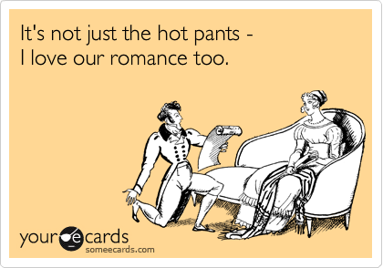It's not just the hot pants -
I love our romance too.