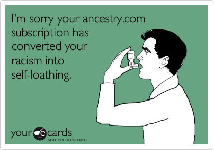 I'm sorry your ancestry.com subscription has
converted your
racism into
self-loathing.