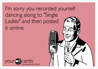I'm sorry you recorded yourself dancing along to "Single
Ladies" and then posted
it online.