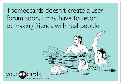 If someecards doesn't create a user forum soon, I may have to resort
to making friends with real people.