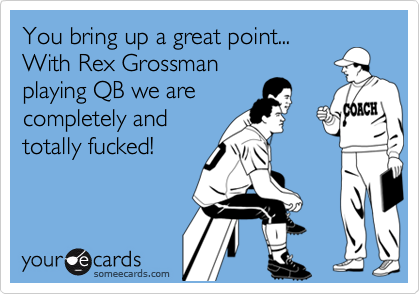 You bring up a great point...With Rex Grossmanplaying QB we arecompletely andtotally fucked!