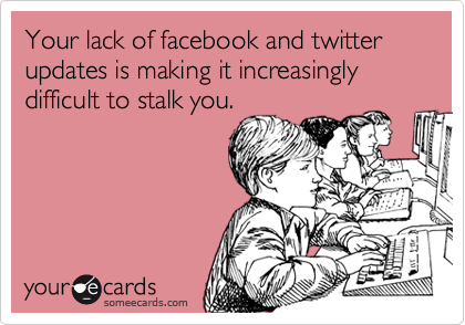 Your lack of facebook and twitter updates is making it increasingly difficult to stalk you.