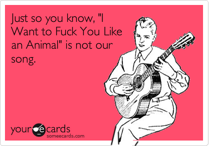 Just so you know, "IWant to Fuck You Likean Animal" is not oursong.