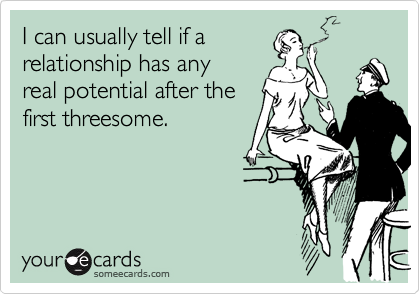 I can usually tell if a
relationship has any
real potential after the
first threesome.