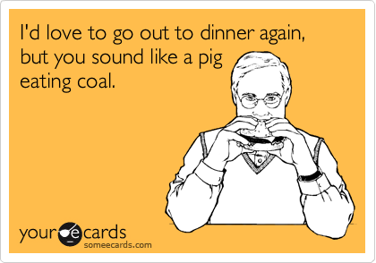I'd love to go out to dinner again, but you sound like a pigeating coal.