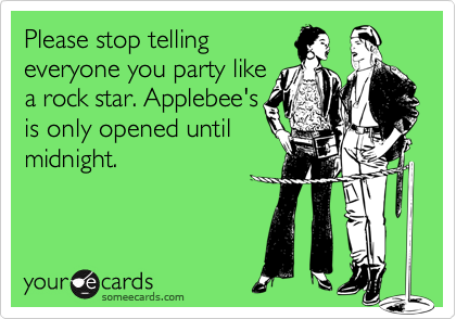 Please stop tellingeveryone you party likea rock star. Applebee'sis only opened untilmidnight.