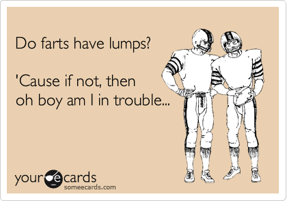 
Do farts have lumps?

'Cause if not, then
oh boy am I in trouble...