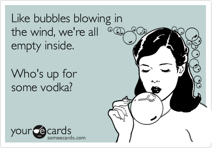 Like bubbles blowing inthe wind, we're allempty inside.Who's up forsome vodka?