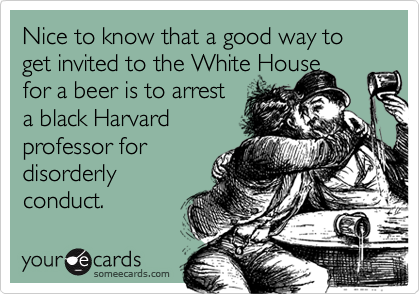 Nice to know that a good way to get invited to the White House
for a beer is to arrest
a black Harvard
professor for
disorderly
conduct.
